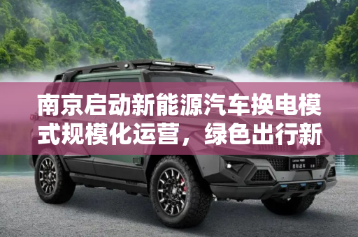 南京启动新能源汽车换电模式规模化运营，绿色出行新选择,南京启动新能源汽车换电模式规模化运营