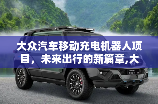 大众汽车移动充电机器人项目，未来出行的新篇章,大众汽车移动充电机器人项目有望落地