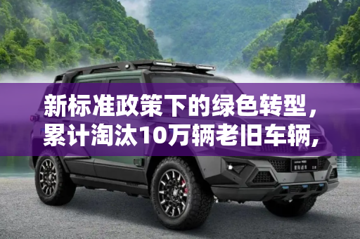 新标准政策下的绿色转型，累计淘汰10万辆老旧车辆,累计淘汰10万辆 新标准政策正式执行