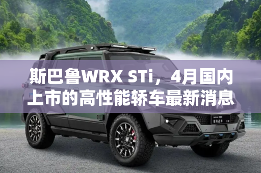 斯巴鲁WRX STi，4月国内上市的高性能轿车最新消息,或4月国内上市 斯巴鲁WRX STi最新消息