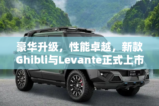 豪华升级，性能卓越，新款Ghibli与Levante正式上市，售价85.28万起,售85.28万起 新款Ghibli/Levante上市