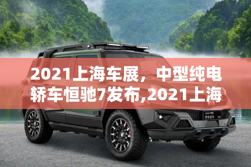 2021上海车展，中型纯电轿车恒驰7发布,2021上海车展：中型纯电轿车恒驰7发布