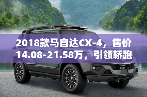 2018款马自达CX-4，售价14.08-21.58万，引领轿跑SUV新风尚,售14.08-21.58万 2018款马自达CX-4上市
