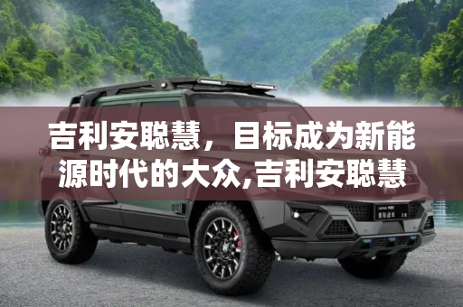吉利安聪慧，目标成为新能源时代的大众,吉利安聪慧：目标成为新能源时代的大众