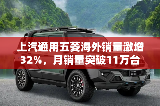上汽通用五菱海外销量激增32%，月销量突破11万台,海外增长32% 上汽通用五菱销量超11万台