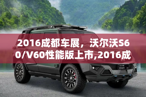 2016成都车展，沃尔沃S60/V60性能版上市,2016成都车展:沃尔沃S60/V60性能版上市