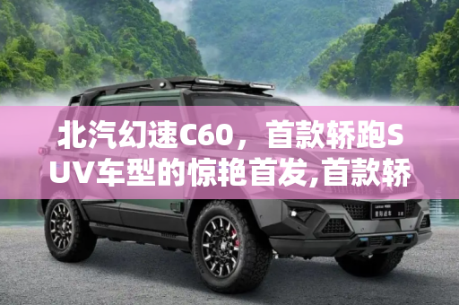 北汽幻速C60，首款轿跑SUV车型的惊艳首发,首款轿跑SUV车型 北汽幻速C60首发亮相