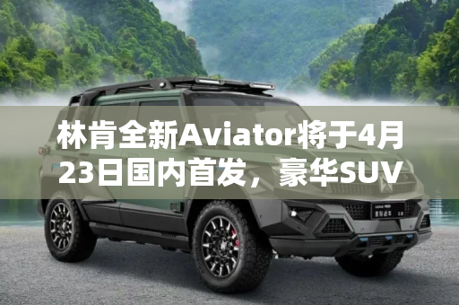 林肯全新Aviator将于4月23日国内首发，豪华SUV市场再添新成员,林肯全新Aviator将4月23日国内首发