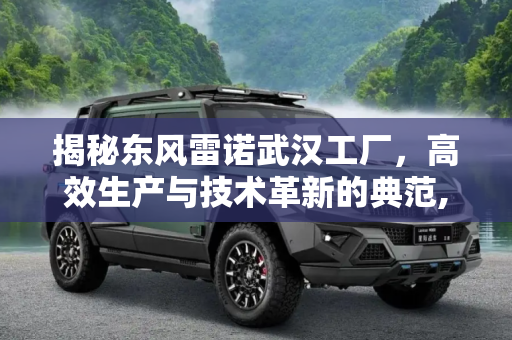 揭秘东风雷诺武汉工厂，高效生产与技术革新的典范,生产效率高 视频解读东风雷诺武汉工厂
