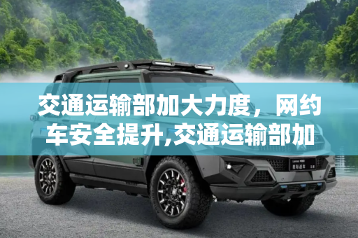 交通运输部加大力度，网约车安全提升,交通运输部加大力度 网约车安全提升