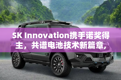 SK Innovation携手诺奖得主，共谱电池技术新篇章,SK Innovation与诺奖得主共同研发电池