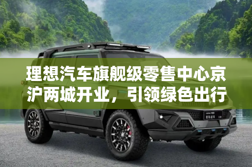 理想汽车旗舰级零售中心京沪两城开业，引领绿色出行新风尚,理想汽车旗舰级零售中心京沪两城开业