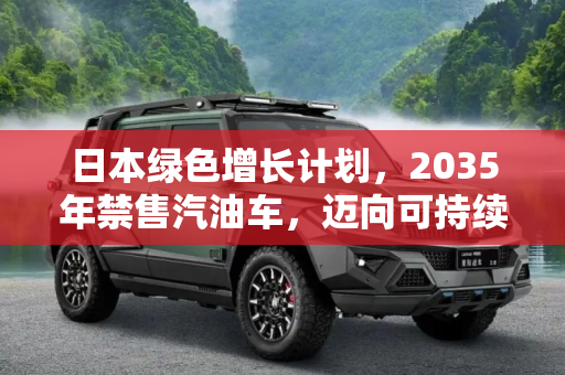 日本绿色增长计划，2035年禁售汽油车，迈向可持续未来,2035年禁售汽油车 日本推绿色增长计划