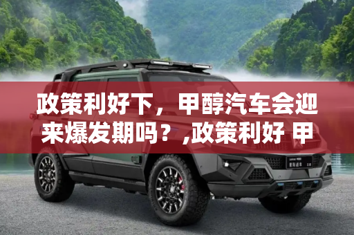 政策利好下，甲醇汽车会迎来爆发期吗？,政策利好 甲醇汽车会迎来爆发期吗？