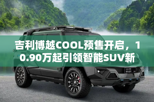 吉利博越COOL预售开启，10.90万起引领智能SUV新潮流,预售10.90万起 吉利博越COOL开启预售