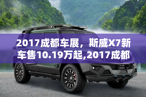 2017成都车展，斯威X7新车售10.19万起,2017成都车展：斯威X7新车售10.19万起