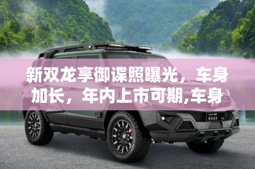 新双龙享御谍照曝光，车身加长，年内上市可期,车身加长/或年内上市 曝新双龙享御谍照