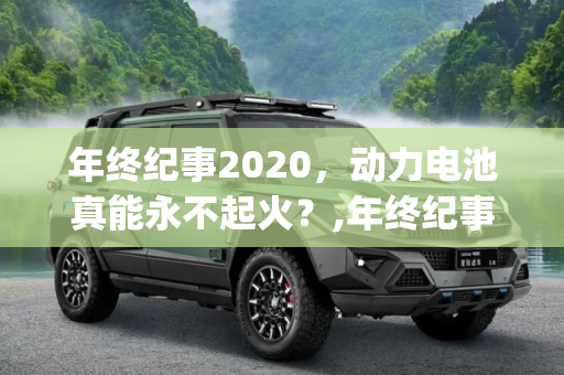 年终纪事2020，动力电池真能永不起火？,年终纪事2020|动力电池真能永不起火？