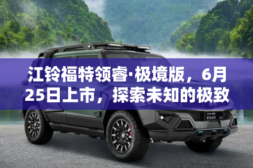 江铃福特领睿·极境版，6月25日上市，探索未知的极致之旅,6月25日上市 江铃福特领睿·极境版官图