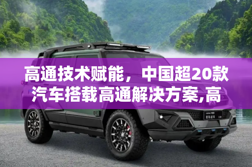 高通技术赋能，中国超20款汽车搭载高通解决方案,高通：中国搭载高通解决方案的车超20款