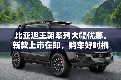 比亚迪王朝系列大幅优惠，新款上市在即，购车好时机！,新款将上市？比亚迪王朝系列大幅优惠