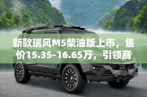 新款瑞风M5柴油版上市，售价15.35-16.65万，引领商务MPV新风尚,售15.35-16.65万 新款瑞风M5柴油版上市