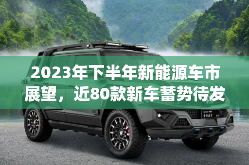 2023年下半年新能源车市展望，近80款新车蓄势待发,近80款车 下半年上市新能源车汇总(上)
