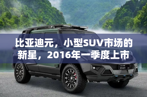 比亚迪元，小型SUV市场的新星，2016年一季度上市,定位小型SUV 比亚迪元2016年一季度上市