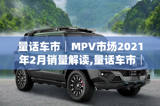 量话车市│MPV市场2021年2月销量解读,量话车市│MPV市场2021年2月销量解读