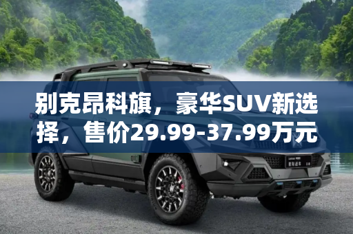 别克昂科旗，豪华SUV新选择，售价29.99-37.99万元,售价29.99-37.99万元 别克昂科旗上市