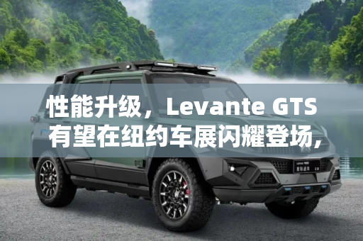 性能升级，Levante GTS 有望在纽约车展闪耀登场,性能更强 Levante GTS或纽约车展亮相