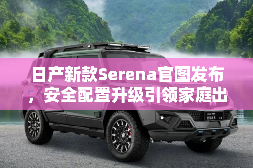 日产新款Serena官图发布，安全配置升级引领家庭出行新风尚,安全配置升级 日产新款Serena官图发布