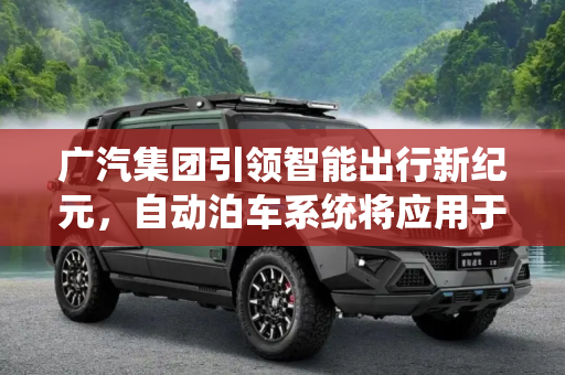 广汽集团引领智能出行新纪元，自动泊车系统将应用于商圈,将应用于商圈 广汽发布自动泊车系统