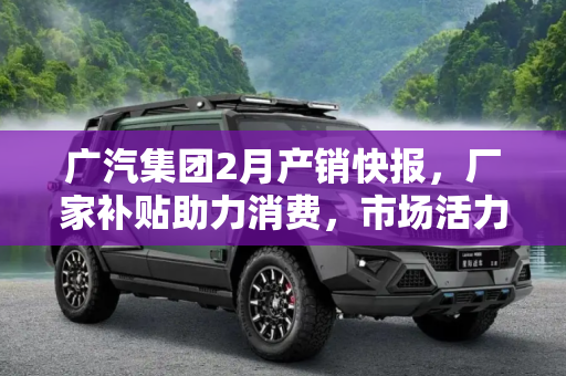 广汽集团2月产销快报，厂家补贴助力消费，市场活力显著提升,厂家补贴刺激消费 广汽发布2月产销快报