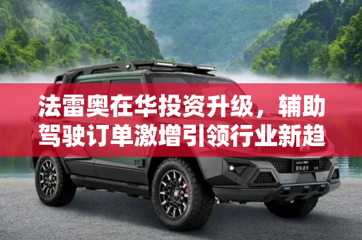 法雷奥在华投资升级，辅助驾驶订单激增引领行业新趋势,加大在华投资 法雷奥辅助驾驶订单暴增