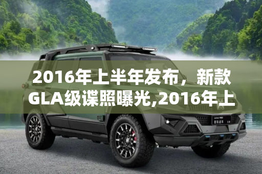 2016年上半年发布，新款GLA级谍照曝光,2016年上半年发布 新款GLA级谍照曝光