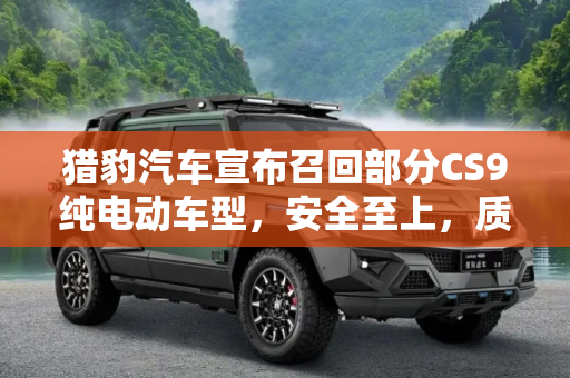 猎豹汽车宣布召回部分CS9纯电动车型，安全至上，质量为先,猎豹汽车召回部分猎豹CS9纯电动车型
