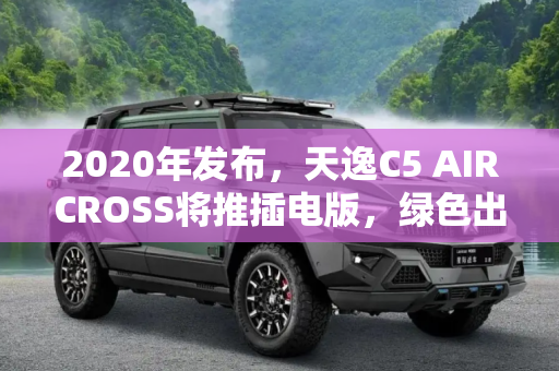 2020年发布，天逸C5 AIRCROSS将推插电版，绿色出行新选择,2020发布 天逸 C5 AIRCROSS将推插电版