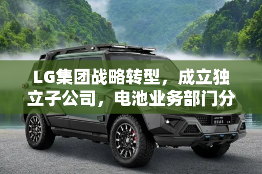 LG集团战略转型，成立独立子公司，电池业务部门分拆独立运营,成立独立子公司 LG将分拆电池业务部门