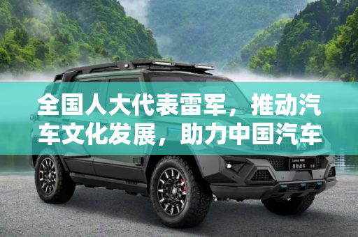 全国人大代表雷军，推动汽车文化发展，助力中国汽车产业腾飞,全国人大代表雷军：大力发展汽车文化