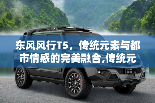 东风风行T5，传统元素与都市情感的完美融合,传统元素与都市情感 聊东风风行T5设计
