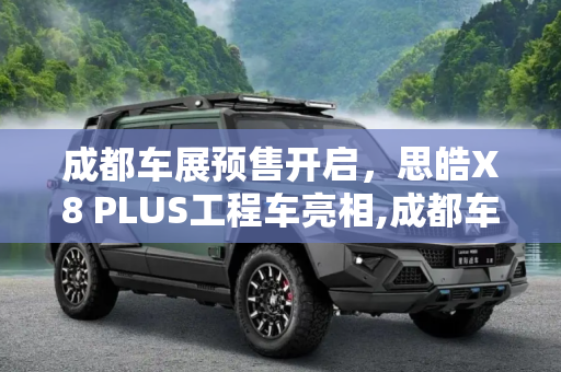 成都车展预售开启，思皓X8 PLUS工程车亮相,成都车展预售 思皓X8 PLUS工程车亮相