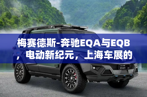 梅赛德斯-奔驰EQA与EQB，电动新纪元，上海车展的璀璨之星,梅赛德斯-奔驰EQA/EQB将于上海车展亮相