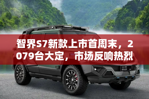 智界S7新款上市首周末，2079台大定，市场反响热烈,新款智界S7上市后首周末大定2079台