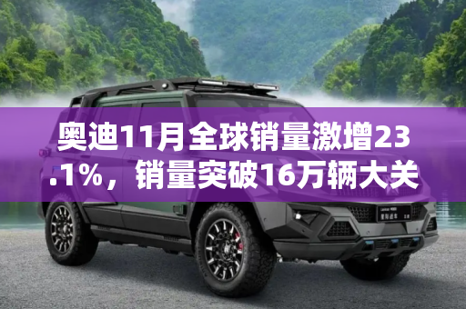 奥迪11月全球销量激增23.1%，销量突破16万辆大关,增长23.1% 奥迪11月全球销量超16万辆