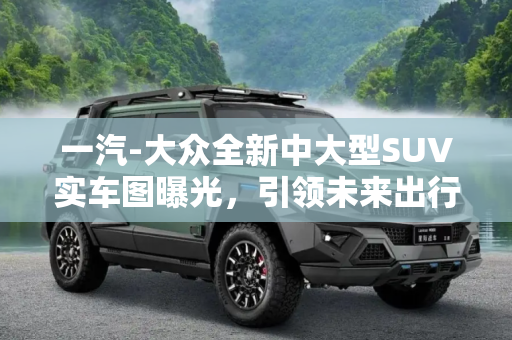 一汽-大众全新中大型SUV实车图曝光，引领未来出行新趋势,一汽-大众全新中大型SUV实车图曝光