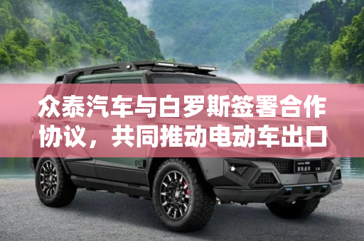众泰汽车与白罗斯签署合作协议，共同推动电动车出口新篇章,众泰与白罗斯签署合作 主推电动车出口