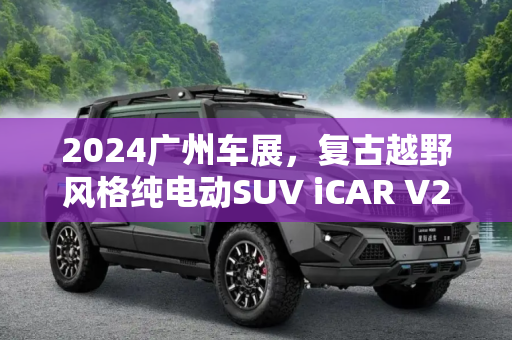 2024广州车展，复古越野风格纯电动SUV iCAR V23预售价11万起,2024广州车展：复古越野风格纯电动SUV iCAR V23预售价11万起