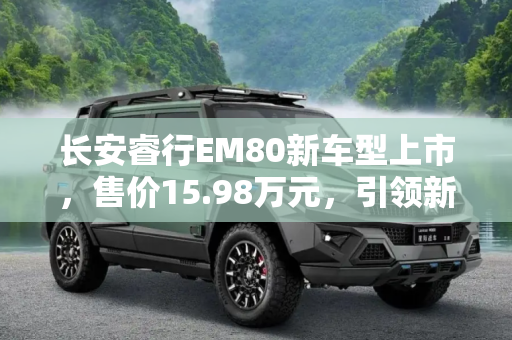 长安睿行EM80新车型上市，售价15.98万元，引领新能源物流新风尚,售15.98万元 长安睿行EM80新增车型上市