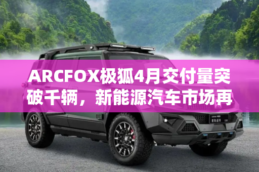 ARCFOX极狐4月交付量突破千辆，新能源汽车市场再添新动力,ARCFOX极狐公布4月份交付新车1140辆
